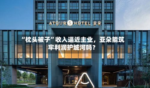 “枕头被子”收入逼近主业，亚朵能筑牢利润护城河吗？-第3张图片