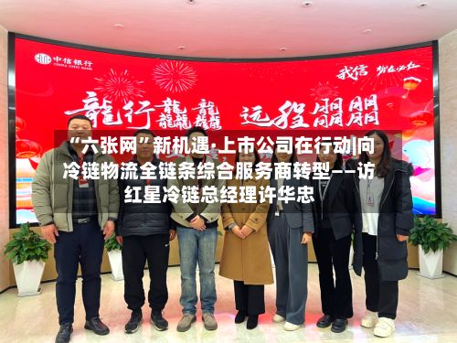 “六张网”新机遇·上市公司在行动|向冷链物流全链条综合服务商转型——访红星冷链总经理许华忠-第2张图片