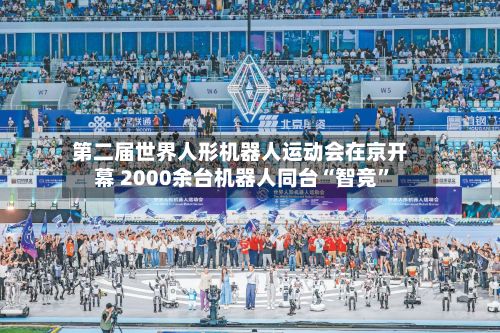 第二届世界人形机器人运动会在京开幕 2000余台机器人同台“智竞”-第2张图片