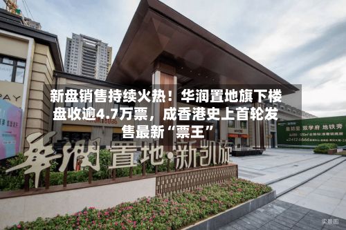 新盘销售持续火热！华润置地旗下楼盘收逾4.7万票	，成香港史上首轮发售最新“票王”-第2张图片