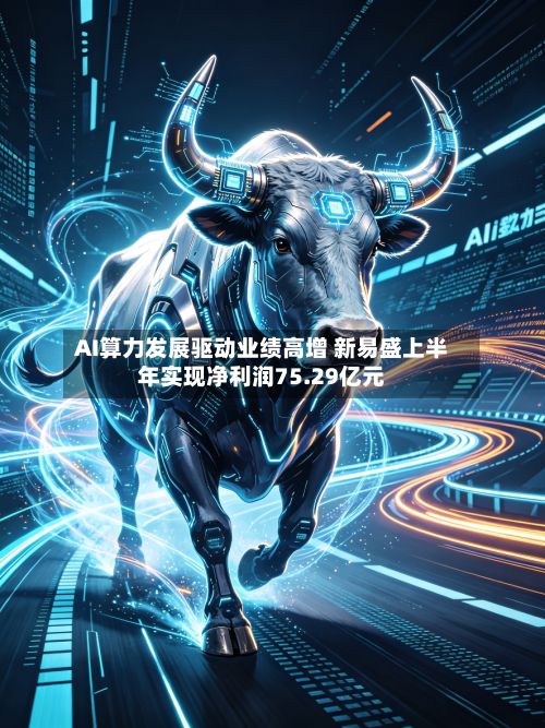 AI算力发展驱动业绩高增 新易盛上半年实现净利润75.29亿元-第2张图片