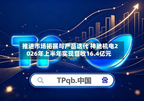 推进市场拓展与产品迭代 神驰机电2026年上半年实现营收16.4亿元-第1张图片