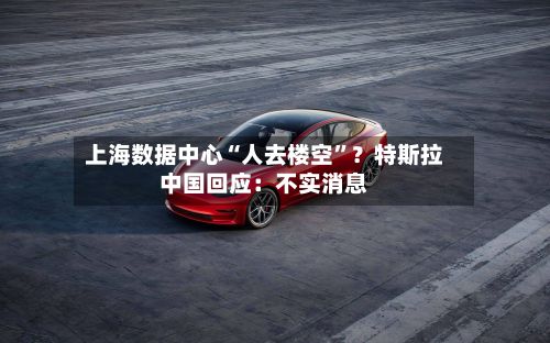 上海数据中心“人去楼空”？特斯拉中国回应：不实消息