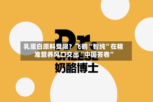 乳蛋白原料受限？飞鹤“智纯”在精准营养风口交出“中国答卷”