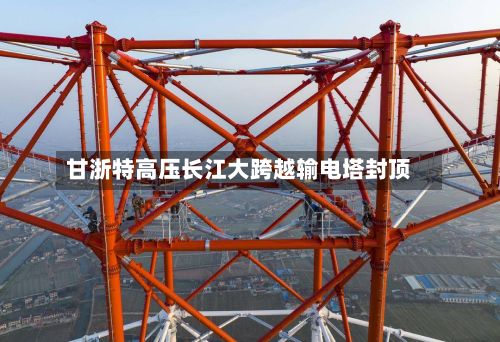 甘浙特高压长江大跨越输电塔封顶