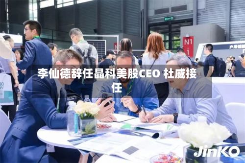 李仙德辞任晶科美股CEO 杜威接任