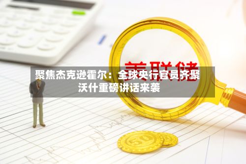 聚焦杰克逊霍尔:全球央行官员齐聚 沃什重磅讲话来袭-第3张图片