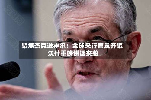 聚焦杰克逊霍尔:全球央行官员齐聚 沃什重磅讲话来袭-第2张图片