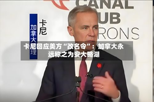 卡尼回应美方“改名令”：加拿大永远称之为安大略湖