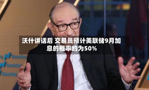 沃什讲话后 交易员预计美联储9月加息的概率约为50%