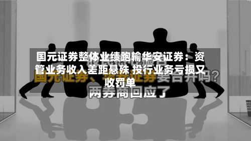 国元证券整体业绩跑输华安证券:资管业务收入差距悬殊 投行业务亏损又收罚单-第1张图片