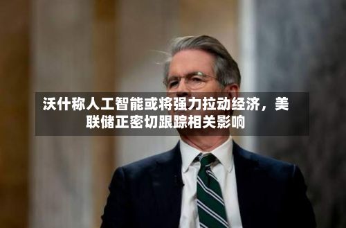 沃什称人工智能或将强力拉动经济，美联储正密切跟踪相关影响