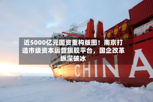 近5000亿元国资重构版图！南京打造市级资本运营旗舰平台	，国企改革纵深破冰-第2张图片