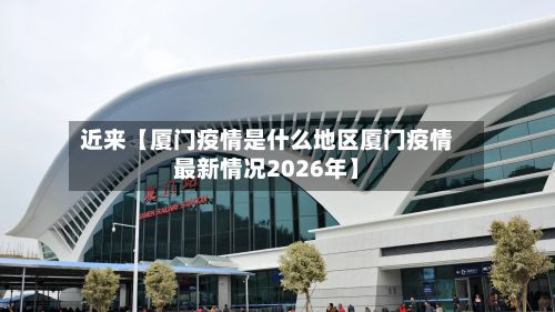 近来【厦门疫情是什么地区厦门疫情最新情况2026年】-第1张图片