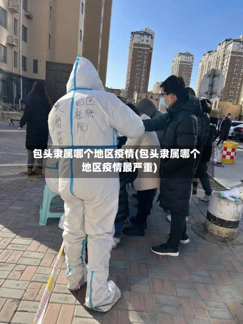 包头隶属哪个地区疫情(包头隶属哪个地区疫情最严重)-第3张图片