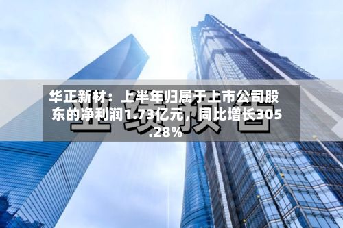 华正新材：上半年归属于上市公司股东的净利润1.73亿元，同比增长305.28%-第2张图片