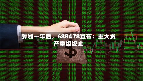 筹划一年后，688478宣布：重大资产重组终止-第2张图片