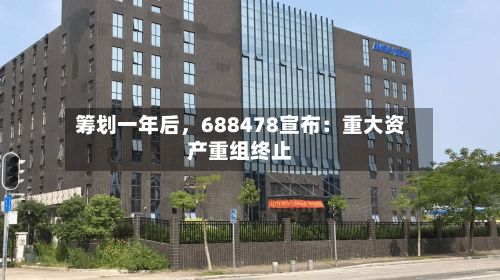 筹划一年后	，688478宣布：重大资产重组终止-第3张图片