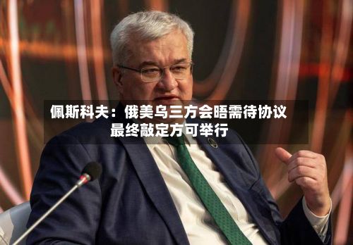 佩斯科夫:俄美乌三方会晤需待协议最终敲定方可举行-第1张图片