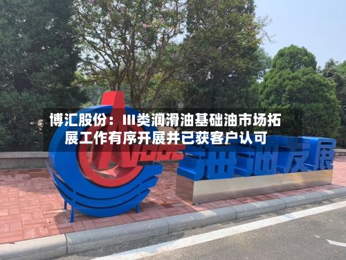 博汇股份：Ⅲ类润滑油基础油市场拓展工作有序开展并已获客户认可-第3张图片