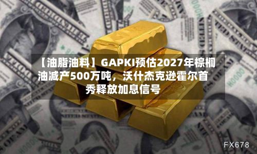 【油脂油料】GAPKI预估2027年棕榈油减产500万吨，沃什杰克逊霍尔首秀释放加息信号-第2张图片