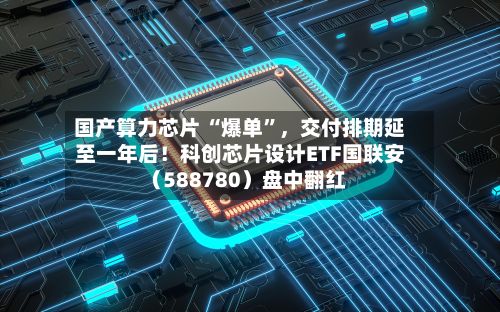 国产算力芯片 “爆单”	，交付排期延至一年后！科创芯片设计ETF国联安（588780）盘中翻红-第2张图片