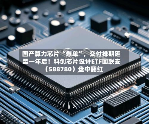 国产算力芯片 “爆单”，交付排期延至一年后！科创芯片设计ETF国联安（588780）盘中翻红