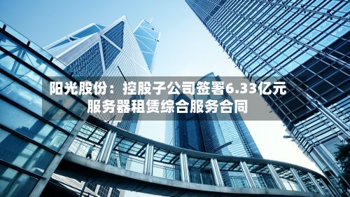 阳光股份：控股子公司签署6.33亿元服务器租赁综合服务合同